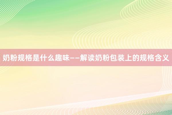 奶粉规格是什么趣味——解读奶粉包装上的规格含义