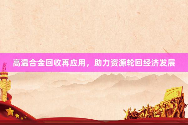 高温合金回收再应用，助力资源轮回经济发展