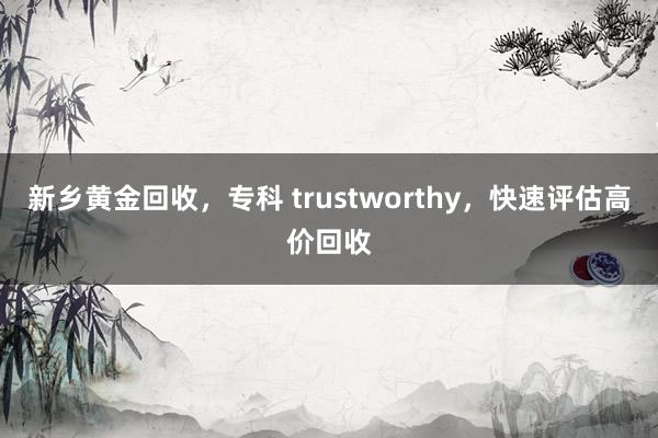 新乡黄金回收，专科 trustworthy，快速评估高价回收
