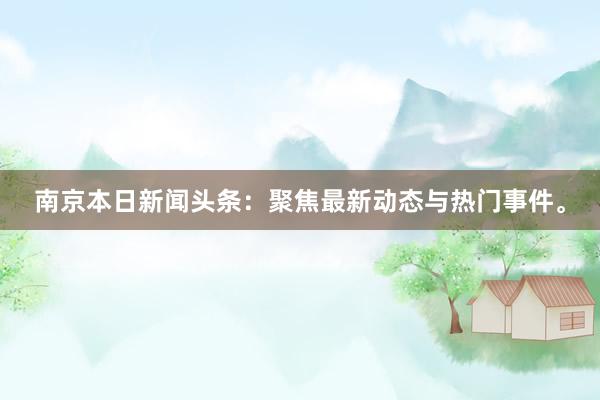 南京本日新闻头条：聚焦最新动态与热门事件。